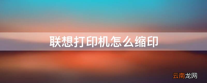 联想打印机怎么缩印 联想打印机怎么缩印页面