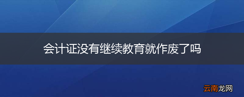 会计证没有继续教育就作废了吗