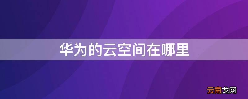 华为的云空间在哪里 华为的云空间在哪里找非华为手机
