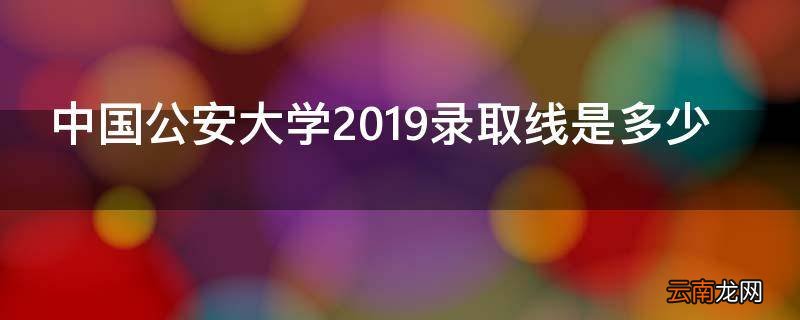 中国公安大学2019录取线是多少
