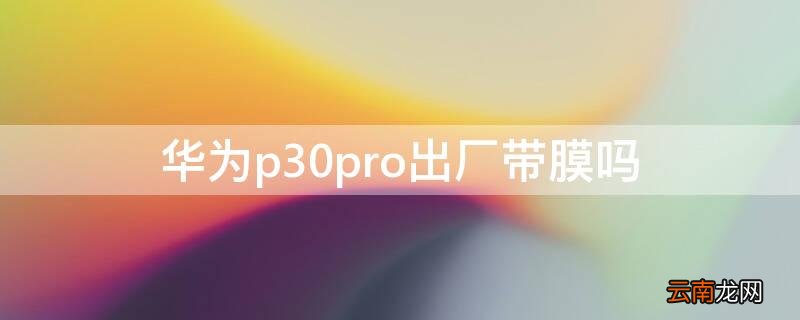 华为p30pro出厂带膜吗 华为p30pro出厂带屏幕保护膜吗