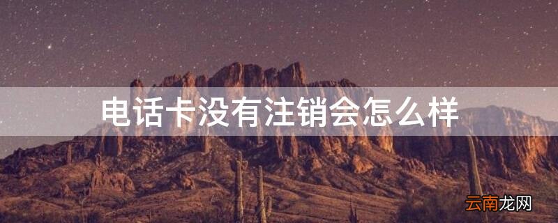 如果电话卡没有注销会怎么样 电话卡没有注销会怎么样