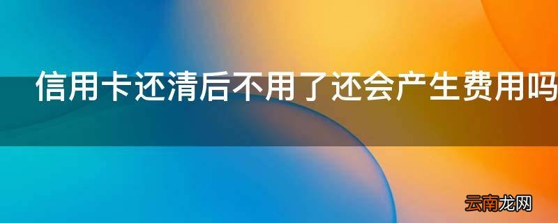 信用卡还清后不用了还会产生费用吗