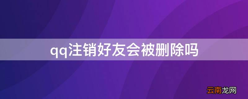 QQ好友注销了 qq注销好友会被删除吗