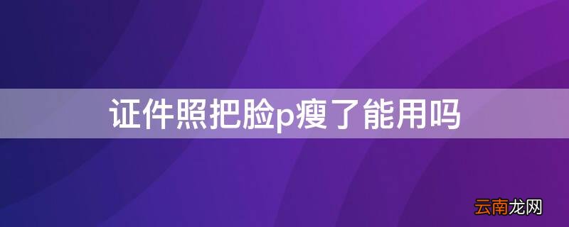 证件照可以p瘦脸吗 证件照把脸p瘦了能用吗