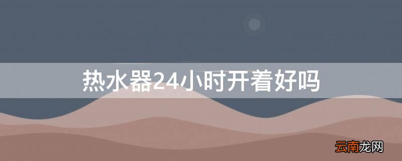 热水器24小时开着好吗 热水器24小时开着好吗?看完才知道,关得不对浪费很多钱