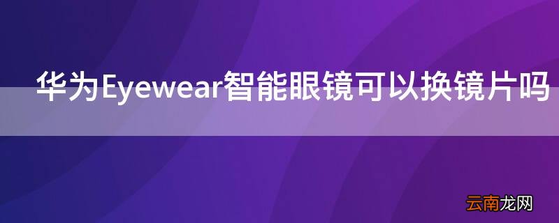 华为Eyewear智能眼镜可以换镜片吗 华为眼镜eyewear 能换电池吗
