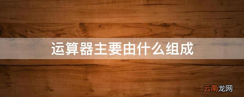 运算器主要由什么组成 运算器主要由什么组成,这些器件是怎样连接的