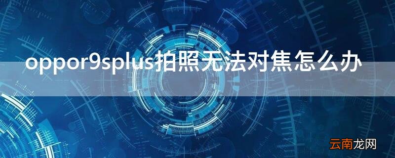 oppor9splus拍照无法对焦怎么办 oppor9s后置相机不能对焦