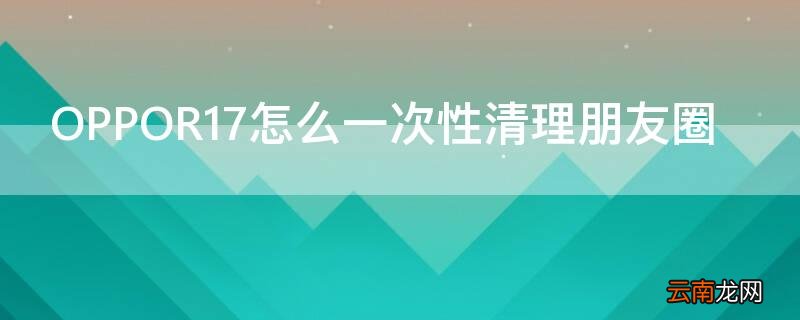 OPPOR17怎么一次性清理朋友圈 oppo一键清空朋友圈