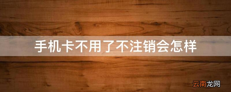 手机卡不用了不注销会怎样