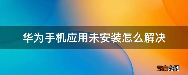 华为手机应用未安装怎么解决