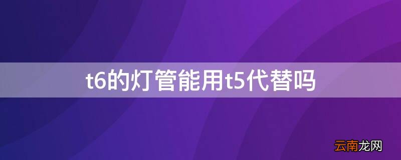 t6的灯管能用t5代替吗 t5t6灯管通用吗