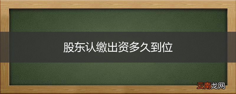 股东认缴出资多久到位