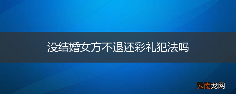 没结婚女方不退还彩礼犯法吗