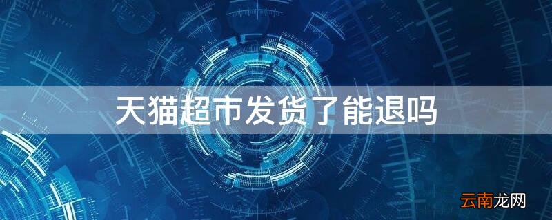 天猫超市发货了能退吗 天猫超市发货了能退吗
