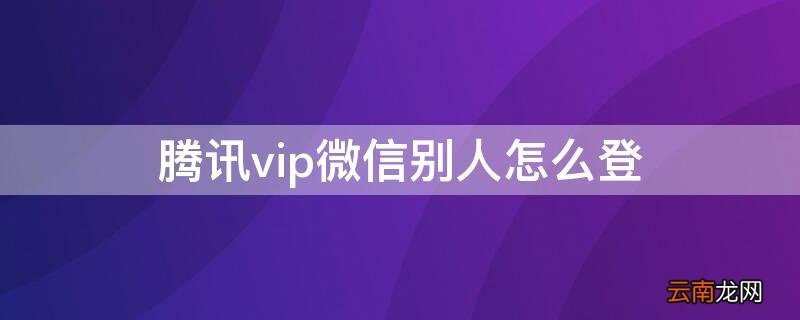 腾讯vip微信别人怎么登 腾讯vip微信别人怎么登不上