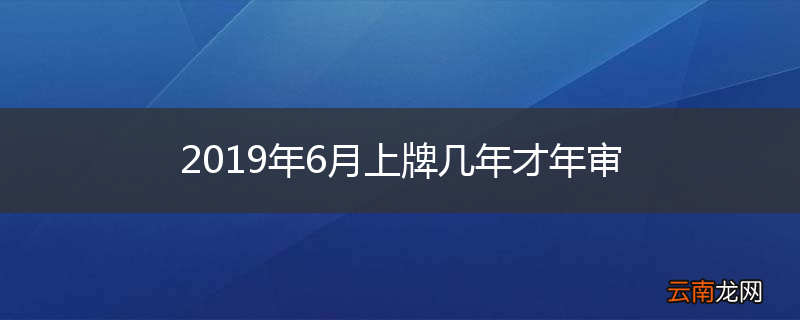 2019年6月上牌几年才年审