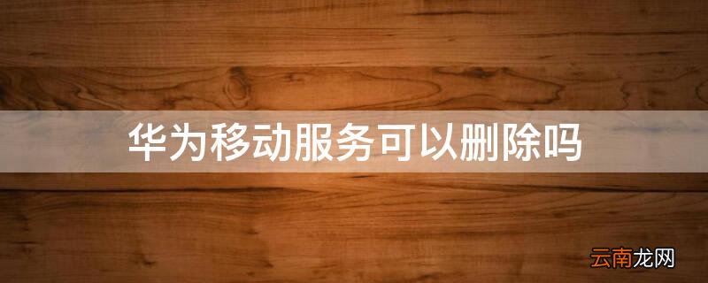 华为移动服务可以删除吗 华为移动服务可以删除吗怎么删