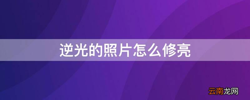 逆光的照片怎么修亮 逆光的照片怎么修亮
