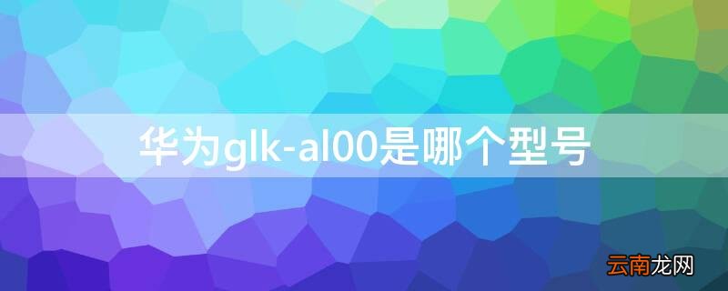 GLK-al00是华为什么型号 华为glk-al00是哪个型号