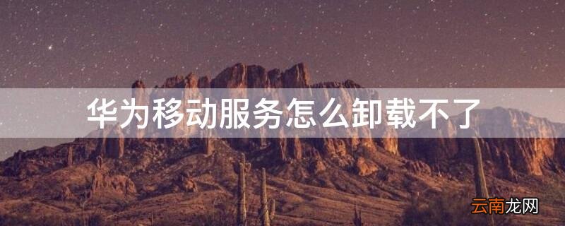 华为移动服务怎么卸载不了 华为手机服务卸载了怎么办