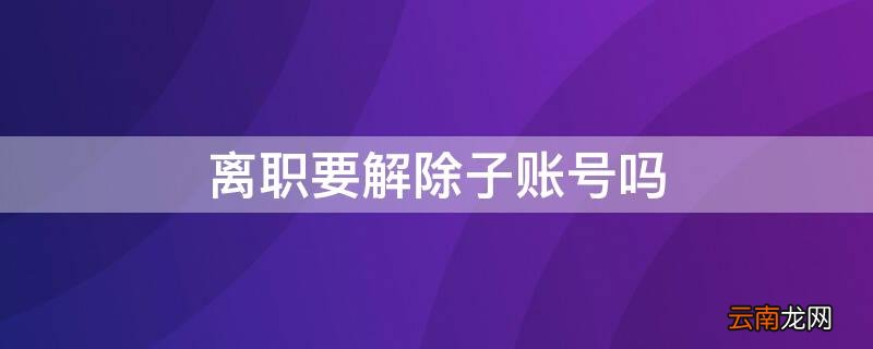 辞职如何取消子账号 离职要解除子账号吗