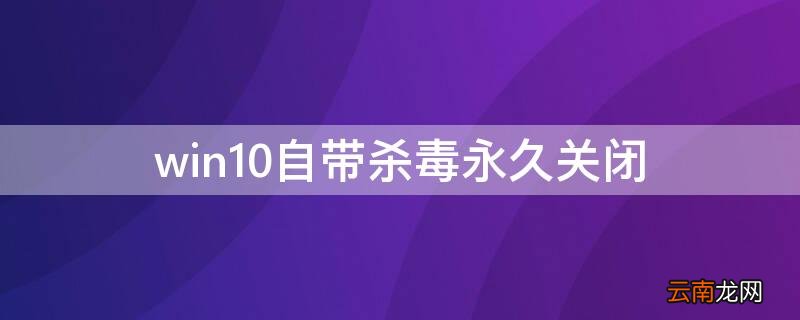 win10自带杀毒永久关闭吗 win10自带杀毒永久关闭