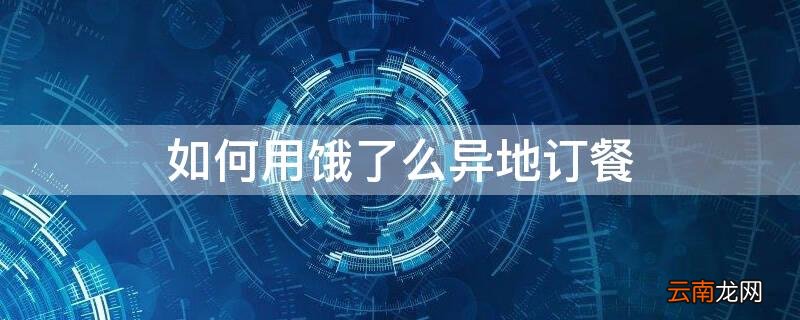 如何用饿了么异地订餐 如何用饿了么异地订餐送外卖