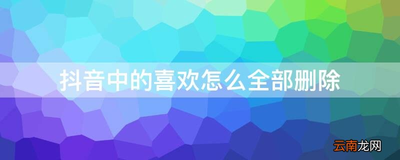 抖音中的喜欢怎么全部删除了 抖音中的喜欢怎么全部删除