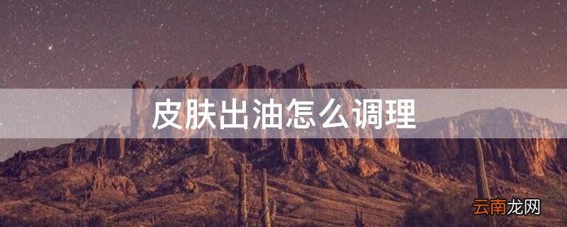 皮肤出油怎么调理 皮肤出油怎么调理身体