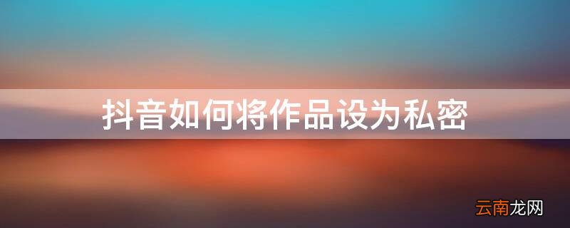 抖音如何将作品设为私密 抖音怎么将作品设为私密