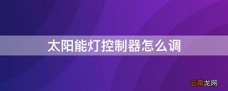 太阳能灯控制器怎么调视频 太阳能灯控制器怎么调