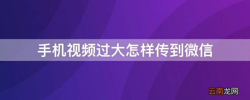 手机视频过大怎样传到微信 手机视频过大怎样传到微信好友
