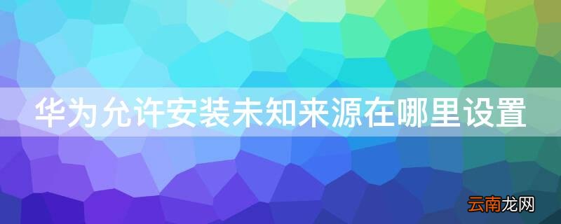 华为允许安装未知来源在哪里设置 华为手机允许安装未知来源在哪里设置