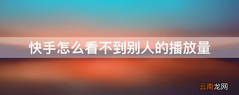 快手怎么看不到别人的播放量发现 快手怎么看不到别人的播放量