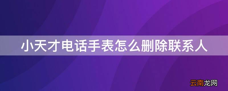 小天才电话手表怎么删除联系人 小天才电话手表怎么删除联系人聊天记录