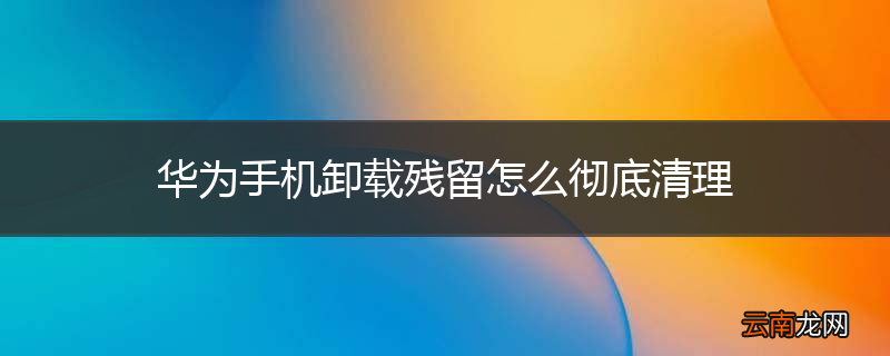 华为手机卸载残留怎么彻底清理