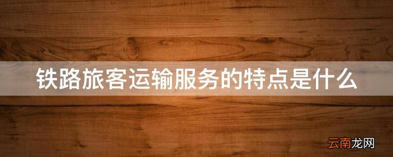 铁路旅客运输服务的特点是什么