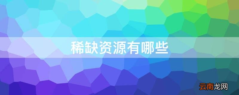 中国稀缺资源有哪些 稀缺资源有哪些