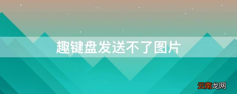 趣键盘发送不了图片 为什么趣键盘的图片用不了