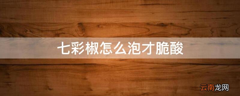 七彩椒怎么泡才脆酸 七彩酸辣椒怎么泡又酸又脆