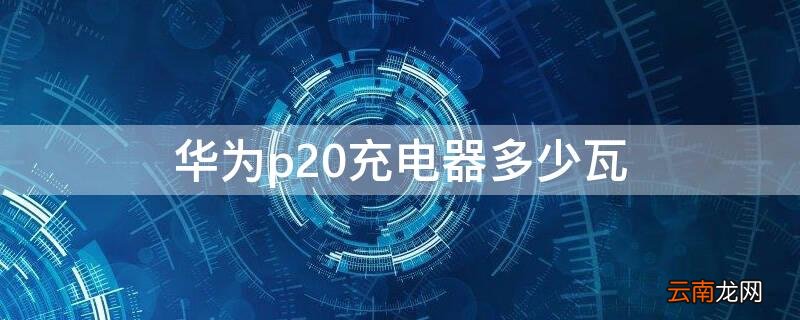 华为p20充电器多少瓦 华为p20充电多少瓦的