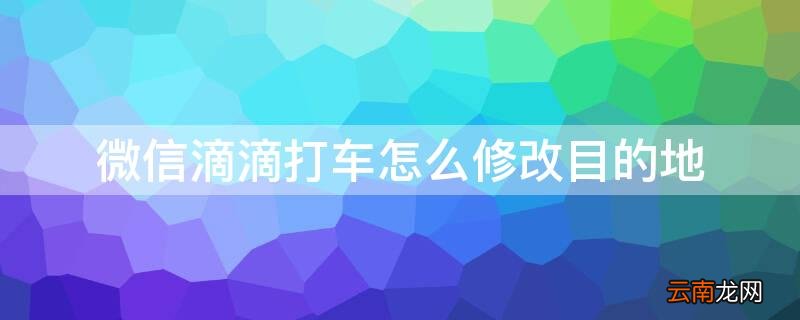 微信滴滴打车如何修改目的地 微信滴滴打车怎么修改目的地