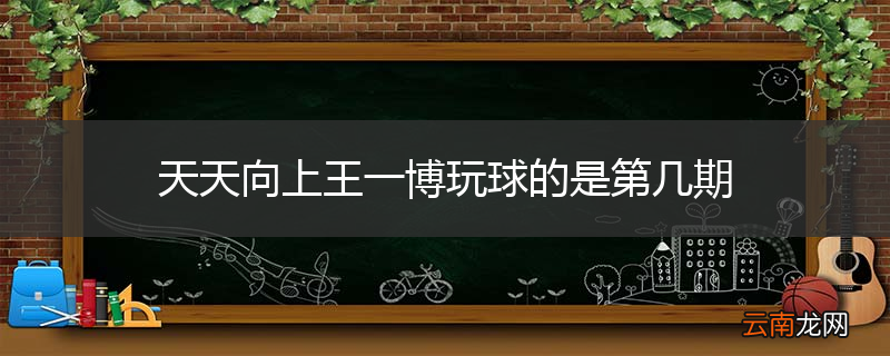天天向上王一博玩球的是第几期