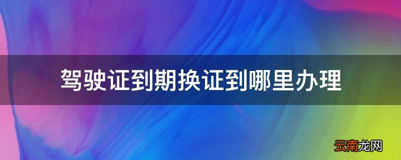 驾驶证到期换证到哪里办理