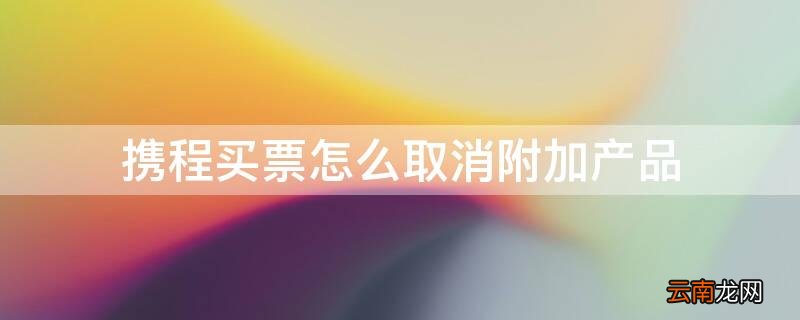 携程购票怎么取消附加产品 携程买票怎么取消附加产品
