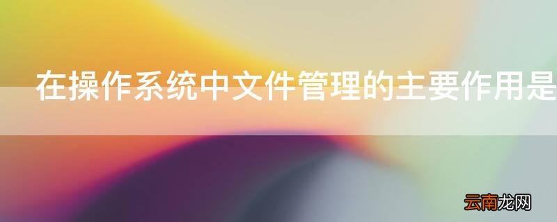 在操作系统中文件管理的主要作用是