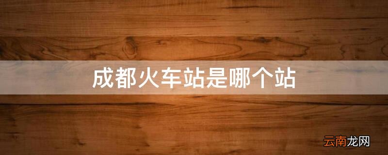 成都火车站是哪个站 成都火车站是哪个站地铁站名称