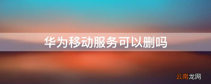 手机华为移动服务可以删除吗 华为移动服务可以删吗